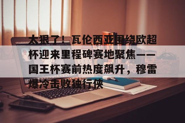 熊猫电竞 -关于太狠了！瓦伦西亚围绕欧超杯迎来里程碑赛地聚焦——国王杯赛前热度飙升，穆雷爆冷击败独行侠的信息